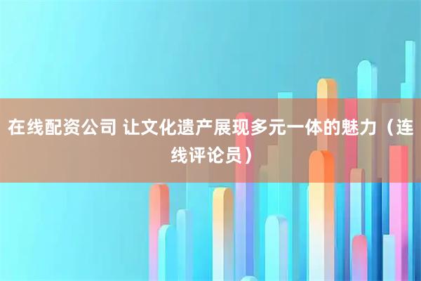 在线配资公司 让文化遗产展现多元一体的魅力（连线评论员）