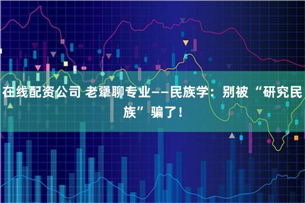 在线配资公司 老犟聊专业——民族学：别被 “研究民族” 骗了！