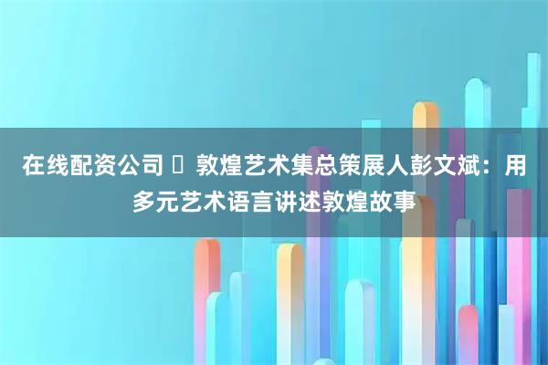 在线配资公司 ​敦煌艺术集总策展人彭文斌：用多元艺术语言讲述敦煌故事