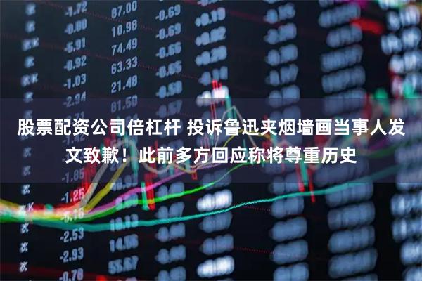 股票配资公司倍杠杆 投诉鲁迅夹烟墙画当事人发文致歉！此前多方回应称将尊重历史