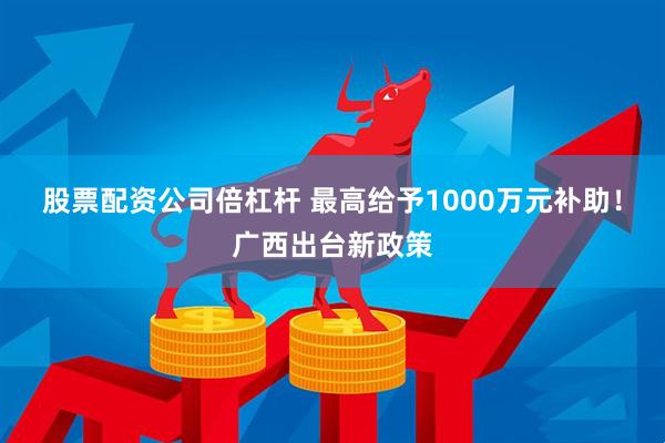 股票配资公司倍杠杆 最高给予1000万元补助！广西出台新政策