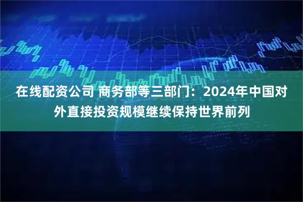 在线配资公司 商务部等三部门：2024年中国对外直接投资规模继续保持世界前列