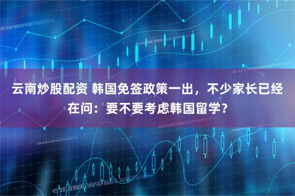 云南炒股配资 韩国免签政策一出，不少家长已经在问：要不要考虑韩国留学？